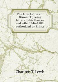 The Love Letters of Bismarck; being letters to his fiancee and wife, 1846-1889; authorized by Prince