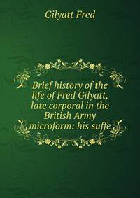Brief history of the life of Fred Gilyatt, late corporal in the British Army microform: his suffe