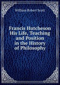 Francis Hutcheson His Life, Teaching and Position in the History of Philosophy