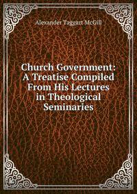 Church Government: A Treatise Compiled From His Lectures in Theological Seminaries