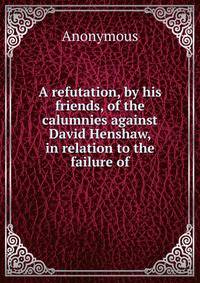 A refutation, by his friends, of the calumnies against David Henshaw, in relation to the failure of