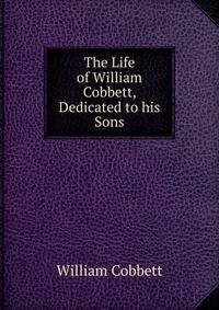 The Life of William Cobbett, Dedicated to his Sons