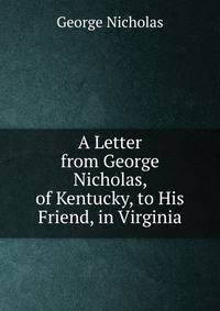 A Letter from George Nicholas, of Kentucky, to His Friend, in Virginia.