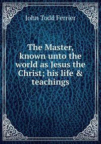 The Master, known unto the world as Jesus the Christ; his life &amp; teachings