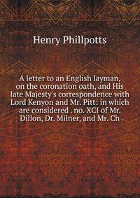 A letter to an English layman, on the coronation oath, and His late Majesty's correspondence with Lord Kenyon and Mr. Pitt: in which are considered . no. XCI of Mr. Dillon, Dr. Milner, and Mr. Ch