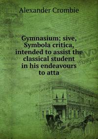 Gymnasium; sive, Symbola critica, intended to assist the classical student in his endeavours to atta