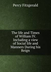 The life and Times of William IV. Including a view of Social life and Manners During his Reign.