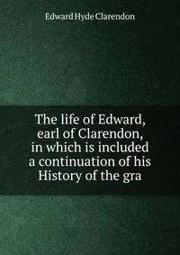The life of Edward, earl of Clarendon, in which is included a continuation of his History of the gra