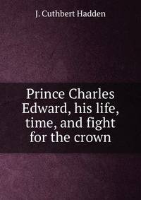 Prince Charles Edward, his life, time, and fight for the crown