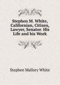 Stephen M. White, Californian, Citizen, Lawyer, Senator. His Life and his Work