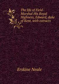 The life of Field-Marshal His Royal Highness, Edward, duke of Kent, with extracts