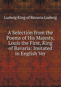 A Selection from the Poems of His Majesty, Louis the First, King of Bavaria: Imitated in English Ver