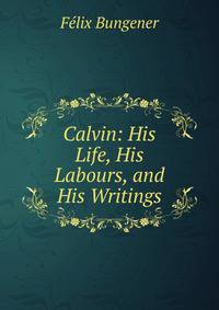 Calvin: His Life, His Labours, and His Writings