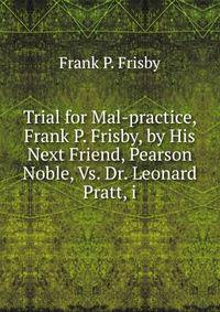 Trial for Mal-practice, Frank P. Frisby, by His Next Friend, Pearson Noble, Vs. Dr. Leonard Pratt, i