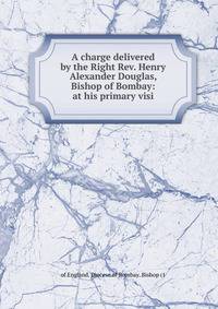 A charge delivered by the Right Rev. Henry Alexander Douglas, Bishop of Bombay: at his primary visi