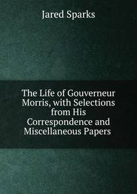 The Life of Gouverneur Morris, with Selections from His Correspondence and Miscellaneous Papers .
