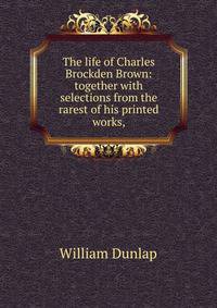 The life of Charles Brockden Brown: together with selections from the rarest of his printed works,