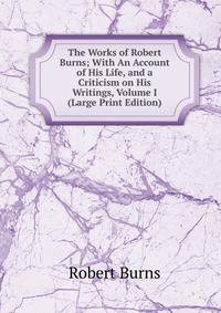 The Works of Robert Burns; With An Account of His Life, and a Criticism on His Writings, Volume I (Large Print Edition)