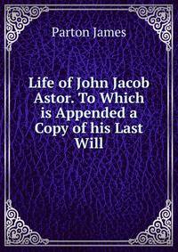 Life of John Jacob Astor. To Which is Appended a Copy of his Last Will