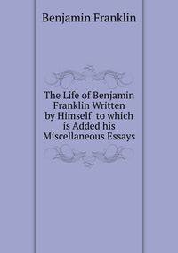 The Life of Benjamin Franklin Written by Himself to which is Added his Miscellaneous Essays