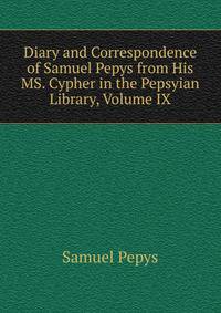 Diary and Correspondence of Samuel Pepys from His MS. Cypher in the Pepsyian Library, Volume IX