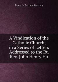 A Vindication of the Catholic Church, in a Series of Letters Addressed to the Rt. Rev. John Henry Ho