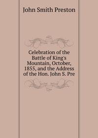 Celebration of the Battle of King's Mountain, October, 1855, and the Address of the Hon. John S. Pre