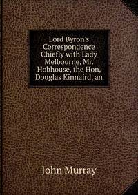Lord Byron's Correspondence Chiefly with Lady Melbourne, Mr. Hobhouse, the Hon, Douglas Kinnaird, an