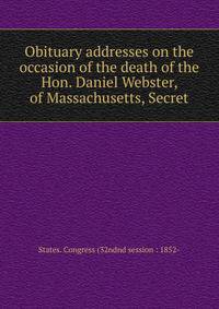 Obituary addresses on the occasion of the death of the Hon. Daniel Webster, of Massachusetts, Secret