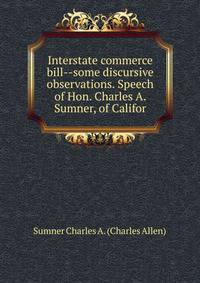 Interstate commerce bill--some discursive observations. Speech of Hon. Charles A. Sumner, of Califor