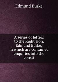 A series of letters to the Right Hon. Edmund Burke; in which are contained enquiries into the consti