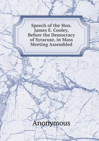Speech of the Hon. James E. Cooley, Before the Democracy of Syracuse, in Mass Meeting Assembled