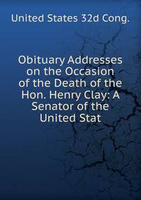 Obituary Addresses on the Occasion of the Death of the Hon. Henry Clay: A Senator of the United Stat