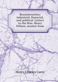 Reconstruction: industrial, financial, and political. Letters to the Hon. Henry Wilson, senator from
