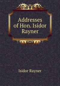 Addresses of Hon. Isidor Rayner
