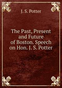 The Past, Present and Future of Boston. Speech on Hon. J. S. Potter