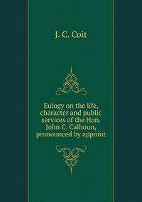 Eulogy on the life, character and public services of the Hon. John C. Calhoun, pronounced by appoint