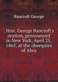 . Hon. George Bancroft's oration, pronounced in New York, April 25, 1865, at the obsequies of Abra