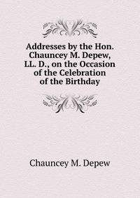 Addresses by the Hon. Chauncey M. Depew, LL. D., on the Occasion of the Celebration of the Birthday