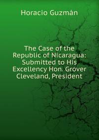 The Case of the Republic of Nicaragua: Submitted to His Excellency Hon. Grover Cleveland, President