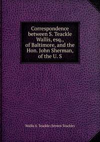 Correspondence between S. Teackle Wallis, esq., of Baltimore, and the Hon. John Sherman, of the U. S
