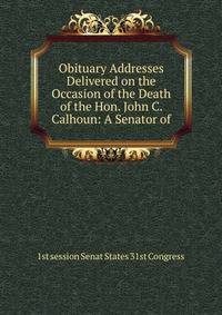 Obituary Addresses Delivered on the Occasion of the Death of the Hon. John C. Calhoun: A Senator of