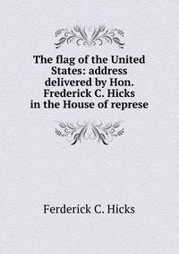 The flag of the United States: address delivered by Hon. Frederick C. Hicks in the House of represe
