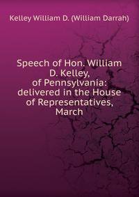 Speech of Hon. William D. Kelley, of Pennsylvania: delivered in the House of Representatives, March