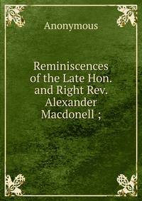 Reminiscences of the Late Hon. and Right Rev. Alexander Macdonell ;