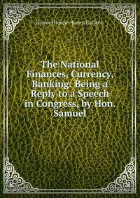 The National Finances, Currency, Banking: Being a Reply to a Speech in Congress, by Hon. Samuel
