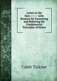 Letter to the Hon.-------with Reasons for Examining and Believing the Fundamental Principles of Homo