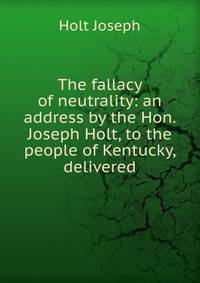The fallacy of neutrality: an address by the Hon. Joseph Holt, to the people of Kentucky, delivered
