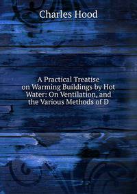 A Practical Treatise on Warming Buildings by Hot Water: On Ventilation, and the Various Methods of D