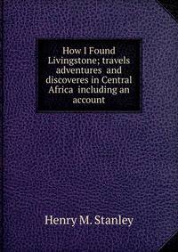 How I Found Livingstone; travels adventures and discoveres in Central Africa including an account